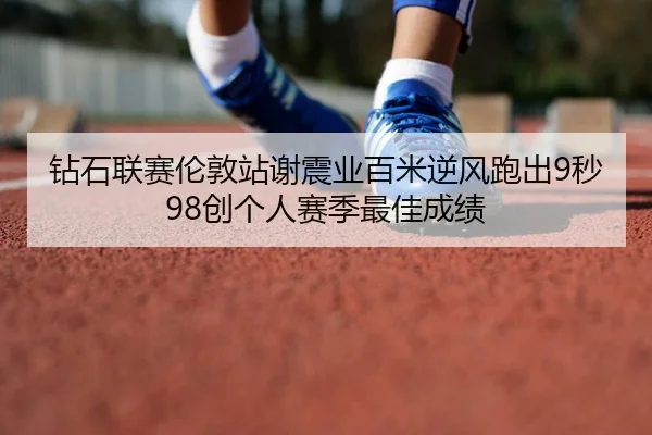 钻石联赛伦敦站谢震业百米逆风跑出9秒98创个人赛季最佳成绩