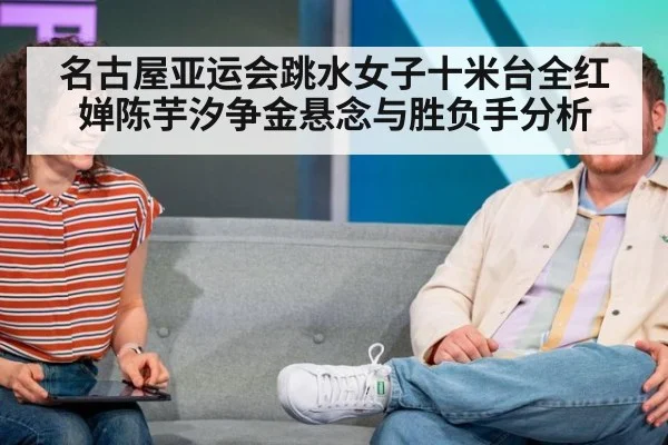 名古屋亚运会跳水女子十米台全红婵陈芋汐争金悬念与胜负手分析